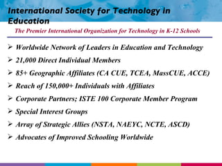 International Society for Technology in Education Worldwide Network of Leaders in Education and Technology 21,000 Direct Individual Members 85+ Geographic Affiliates (CA CUE, TCEA, MassCUE, ACCE) Reach of 150,000+ Individuals with Affiliates Corporate Partners; ISTE 100 Corporate Member Program Special Interest Groups Array of Strategic Allies (NSTA, NAEYC, NCTE, ASCD) Advocates of Improved Schooling Worldwide The Premier International Organization for Technology in K-12 Schools 