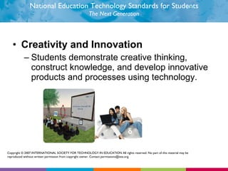 National Education Technology Standards for Students The Next Generation Creativity and Innovation  Students demonstrate creative thinking, construct knowledge, and develop innovative products and processes using technology.  Copyright © 2007 INTERNATIONAL SOCIETY FOR TECHNOLOGY IN EDUCATION All rights reserved. No part of this material may be reproduced without written permission from copyright owner. Contact permissions@iste.org. 