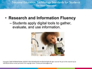 National Education Technology Standards for Students The Next Generation Research and Information Fluency Students apply digital tools to gather, evaluate, and use information.  Copyright © 2007 INTERNATIONAL SOCIETY FOR TECHNOLOGY IN EDUCATION All rights reserved. No part of this material may be reproduced without written permission from copyright owner. Contact permissions@iste.org. 