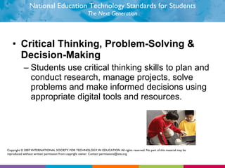 National Education Technology Standards for Students The Next Generation Critical Thinking, Problem-Solving & Decision-Making  Students use critical thinking skills to plan and conduct research, manage projects, solve problems and make informed decisions using appropriate digital tools and resources.  Copyright © 2007 INTERNATIONAL SOCIETY FOR TECHNOLOGY IN EDUCATION All rights reserved. No part of this material may be reproduced without written permission from copyright owner. Contact permissions@iste.org. 