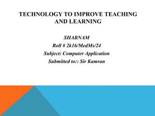 TECHNOLOGY TO IMPROVE TEACHING
AND LEARNING
SHABNAM
Roll # 2k16/MedMs/24
Subject: Computer Application
Submitted to:: Sir Kamran
 