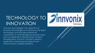 TECHNOLOGY TO
INNOVATION
Innvonix Technologies. Our objective of
Innvonix Technologies is to introduce the latest
technology and provide professional
consultancy in multi-disciplinary services areas
such as Application Development, Product
Development, Proof of Concept Creation,
Application Maintenance Support and
Enhancement, Mobility Solutions.
 