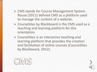 » CMS stands for Course Management System.
  Rouse (2011) defined CMS as a platform used
  to manage the content of a website.
» CourseSites by Blackboard is the CMS used as a
  teaching and learning platform for this
  orientation.
» CourseSites is an interactive teaching and
  learning platform that provides the creation
  and facilitation of online courses (CourseSites
  by Blackboard, 2012).
 