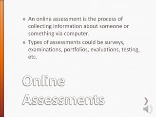 » An online assessment is the process of
  collecting information about someone or
  something via computer.
» Types of assessments could be surveys,
  examinations, portfolios, evaluations, testing,
  etc.
 