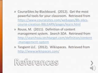 » CourseSites by Blackboard. (2012). Get the most
  powerful tools for your classroom. Retrieved from
  https://www.coursesites.com/webapps/Bb-sites-
  course-creation-BBLEARN/pages/learn.html
» Rouse, M. (2011). Definition of content
  management system. Search SOA. Retrieved from
  http://searchsoa.techtarget.com/definition/content
  -management-system
» Tangient LLC. (2012). Wikispaces. Retrieved from
  http://www.wikispaces.com/
 