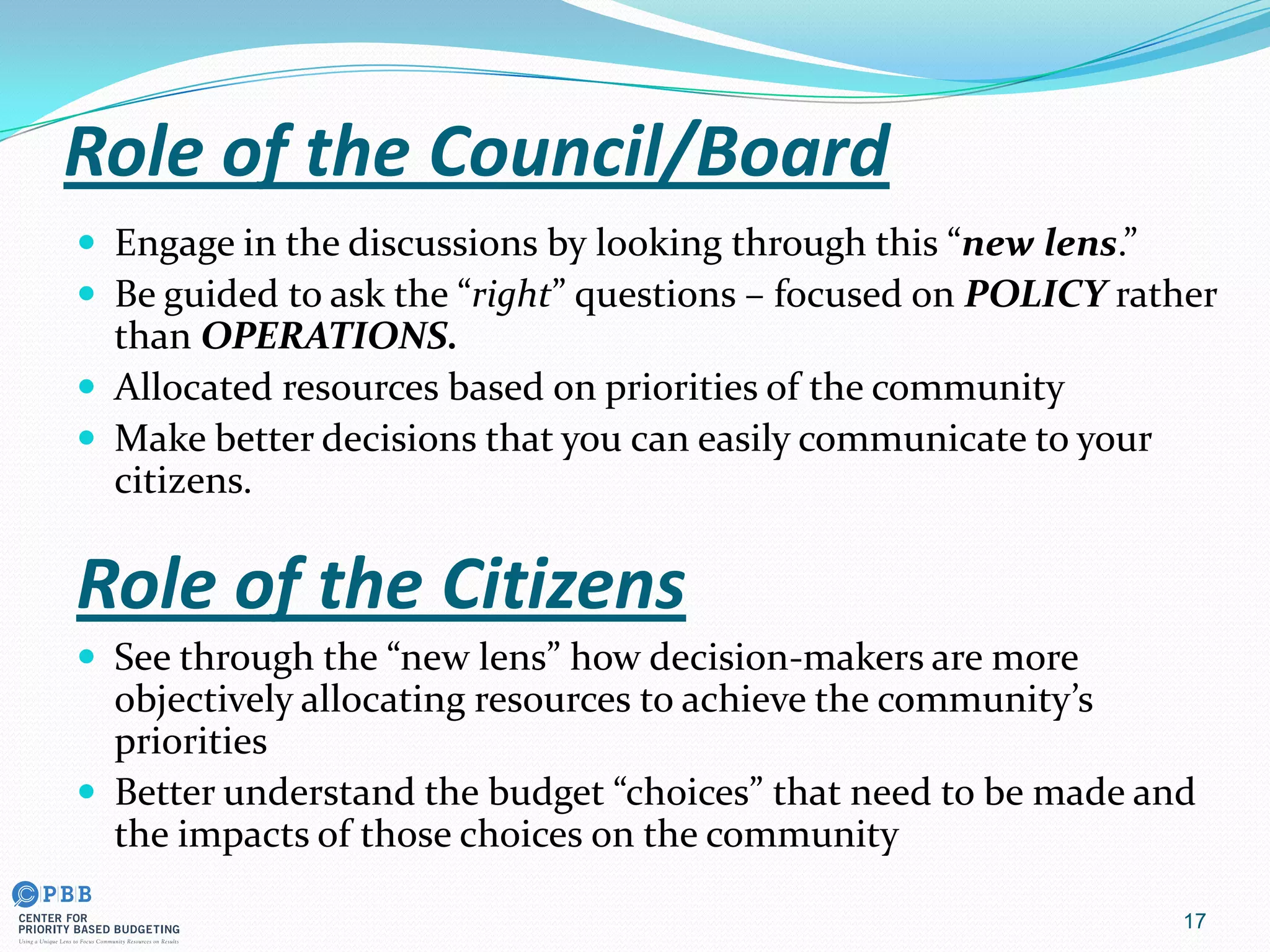 Role of the Council/Board
 Engage in the discussions by looking through this “new lens.”
 Be guided to ask the “right” questions – focused on POLICY rather
than OPERATIONS.
 Allocated resources based on priorities of the community
 Make better decisions that you can easily communicate to your
citizens.
Role of the Citizens
 See through the “new lens” how decision-makers are more
objectively allocating resources to achieve the community’s
priorities
 Better understand the budget “choices” that need to be made and
the impacts of those choices on the community
17
 