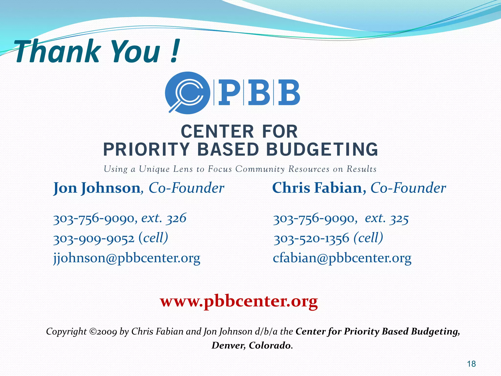 Thank You !
Jon Johnson, Co-Founder Chris Fabian, Co-Founder
303-756-9090, ext. 326 303-756-9090, ext. 325
303-909-9052 (cell) 303-520-1356 (cell)
jjohnson@pbbcenter.org cfabian@pbbcenter.org
www.pbbcenter.org
Copyright ©2009 by Chris Fabian and Jon Johnson d/b/a the Center for Priority Based Budgeting,
Denver, Colorado.
18
 