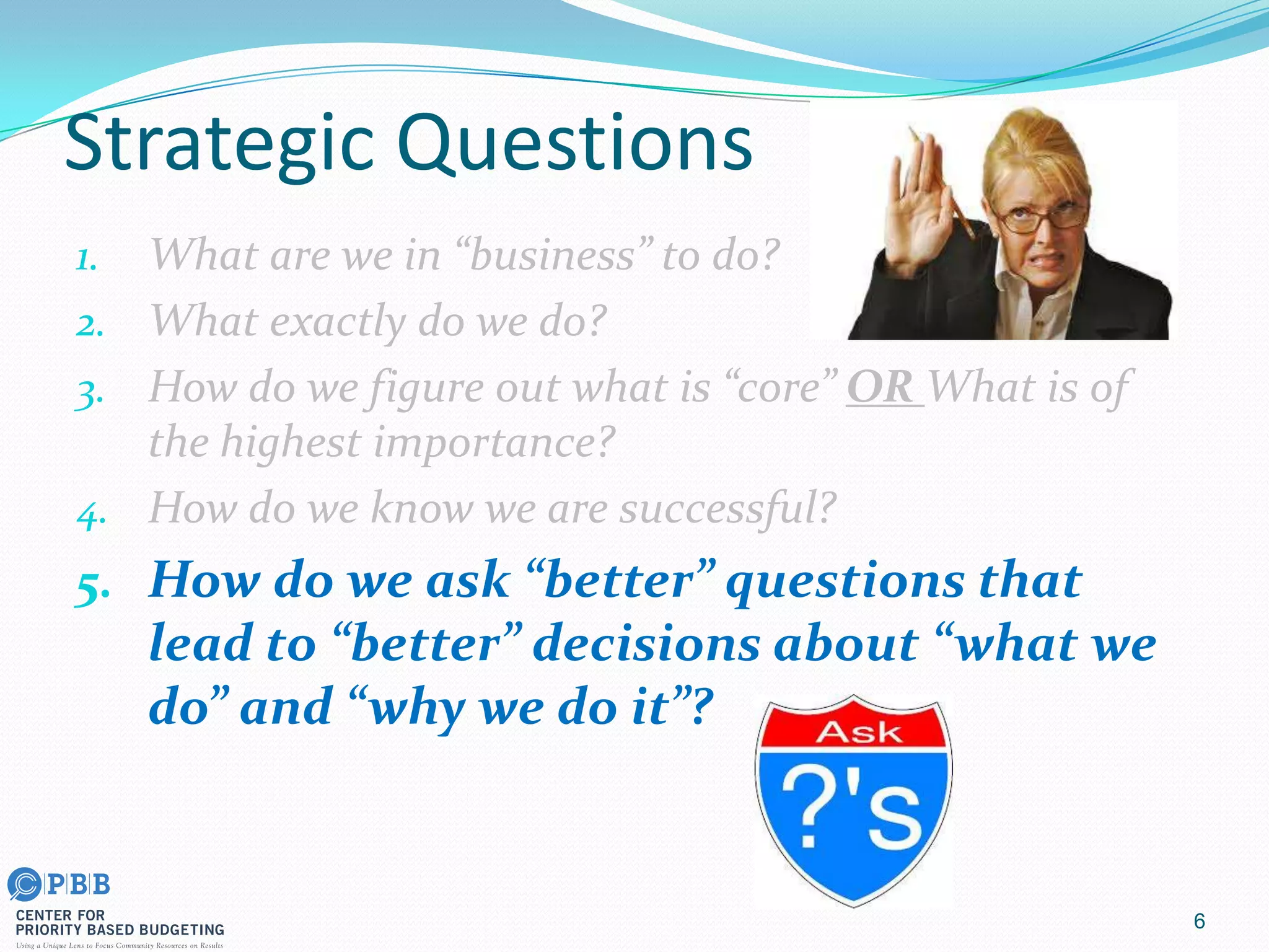 Strategic Questions
1. What are we in “business” to do?
2. What exactly do we do?
3. How do we figure out what is “core” OR What is of
the highest importance?
4. How do we know we are successful?
5. How do we ask “better” questions that
lead to “better” decisions about “what we
do” and “why we do it”?
6
 