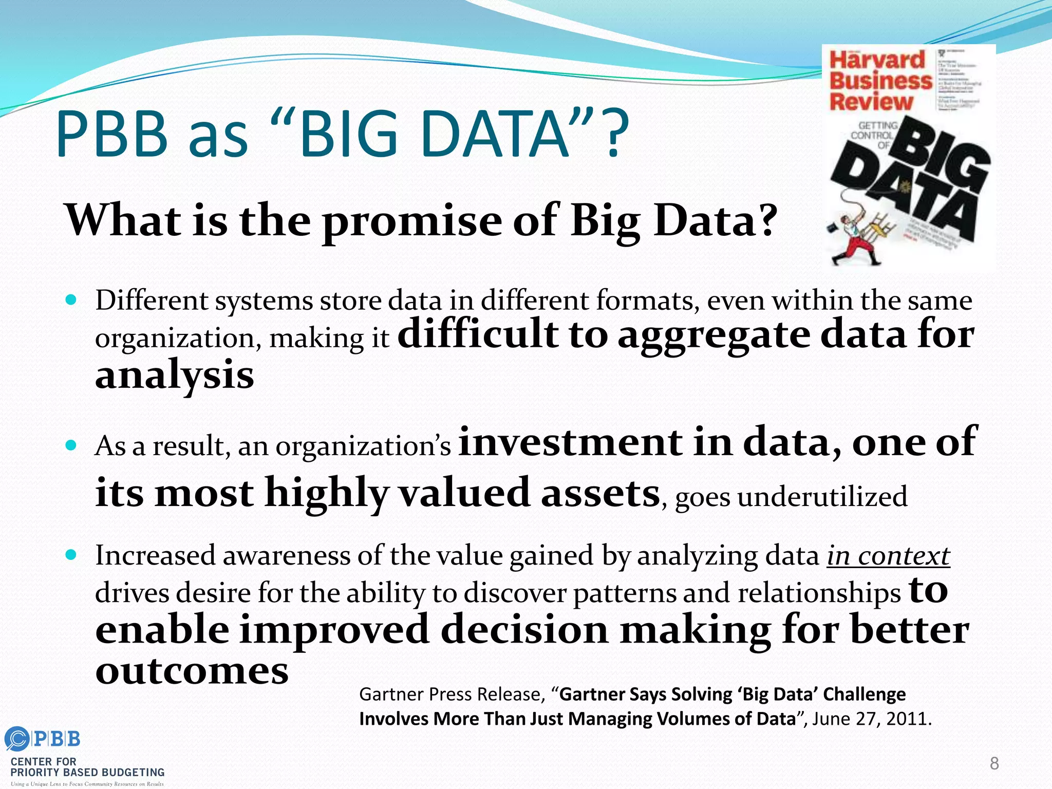 PBB as “BIG DATA”?
What is the promise of Big Data?
 Different systems store data in different formats, even within the same
organization, making it difficult to aggregate data for
analysis
 As a result, an organization’s investment in data, one of
its most highly valued assets, goes underutilized
 Increased awareness of the value gained by analyzing data in context
drives desire for the ability to discover patterns and relationships to
enable improved decision making for better
outcomes
8
Gartner Press Release, “Gartner Says Solving ‘Big Data’ Challenge
Involves More Than Just Managing Volumes of Data”, June 27, 2011.
 