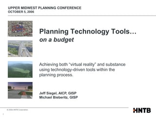 UPPER MIDWEST PLANNING CONFERENCE
     OCTOBER 5, 2006




                               Planning Technology Tools…
                               on a budget


                               Achieving both “virtual reality” and substance
                               using technology-driven tools within the
                               planning process.



                               Jeff Siegel, AICP, GISP
                               Michael Bieberitz, GISP


    © 2006 HNTB Corporation.

1
 