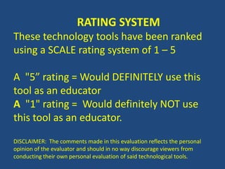 RATING SYSTEM
These technology tools have been ranked
using a SCALE rating system of 1 – 5
A "5” rating = Would DEFINITELY use this
tool as an educator
A "1" rating = Would definitely NOT use
this tool as an educator.
DISCLAIMER: The comments made in this evaluation reflects the personal
opinion of the evaluator and should in no way discourage viewers from
conducting their own personal evaluation of said technological tools.
 