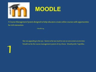 MOODLE
A CourseManagement Systemdesigned tohelp educatorscreate online courseswith opportunities
forrich interaction.
- Moodle.org
1
Site not appealing to the eye. Seems to be too muchto see on one screen at one time.
Would not bethe coursemanagement system of mychoice. Would prefer Tapiohka.
 