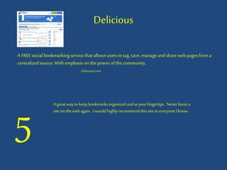 Delicious
A FREEsocial bookmarkingservice thatallows usersto tag,save, manageandshareweb pages froma
centralizedsource.Withemphasison thepowerofthecommunity,
- Delicious.com
5
A great wayto keepbookmarks organizedand at your fingertips. Neverloose a
site on the web again. I would highlyrecommendthis site to everyoneI know.
 