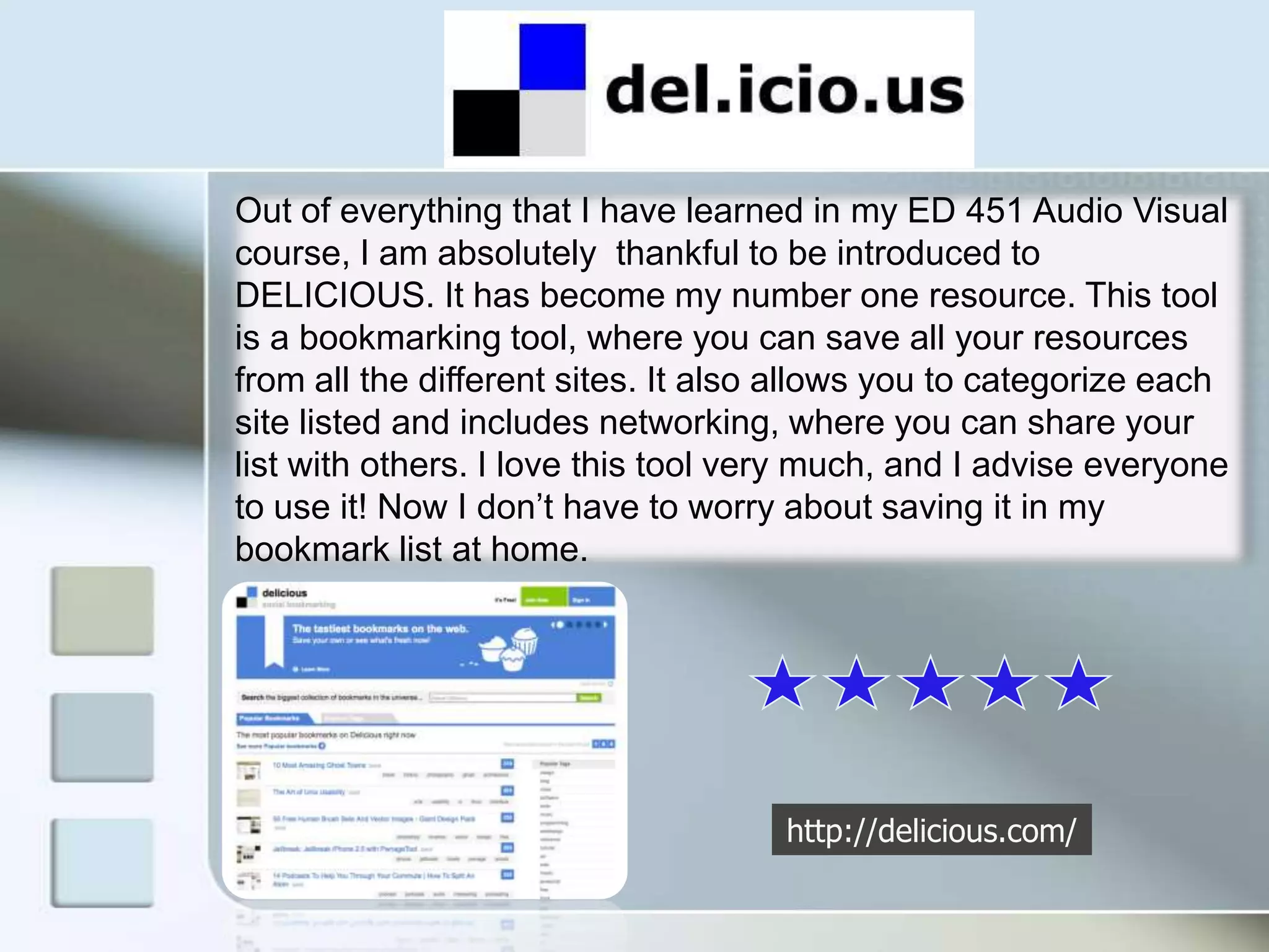 Out of everything that I have learned in my ED 451 Audio Visual course, I am absolutely  thankful to be introduced to DELICIOUS. It has become my number one resource. This tool is a bookmarking tool, where you can save all your resources from all the different sites. It also allows you to categorize each site listed and includes networking, where you can share your list with others. I love this tool very much, and I advise everyone to use it! Now I don’t have to worry about saving it in my bookmark list at home.http://delicious.com/