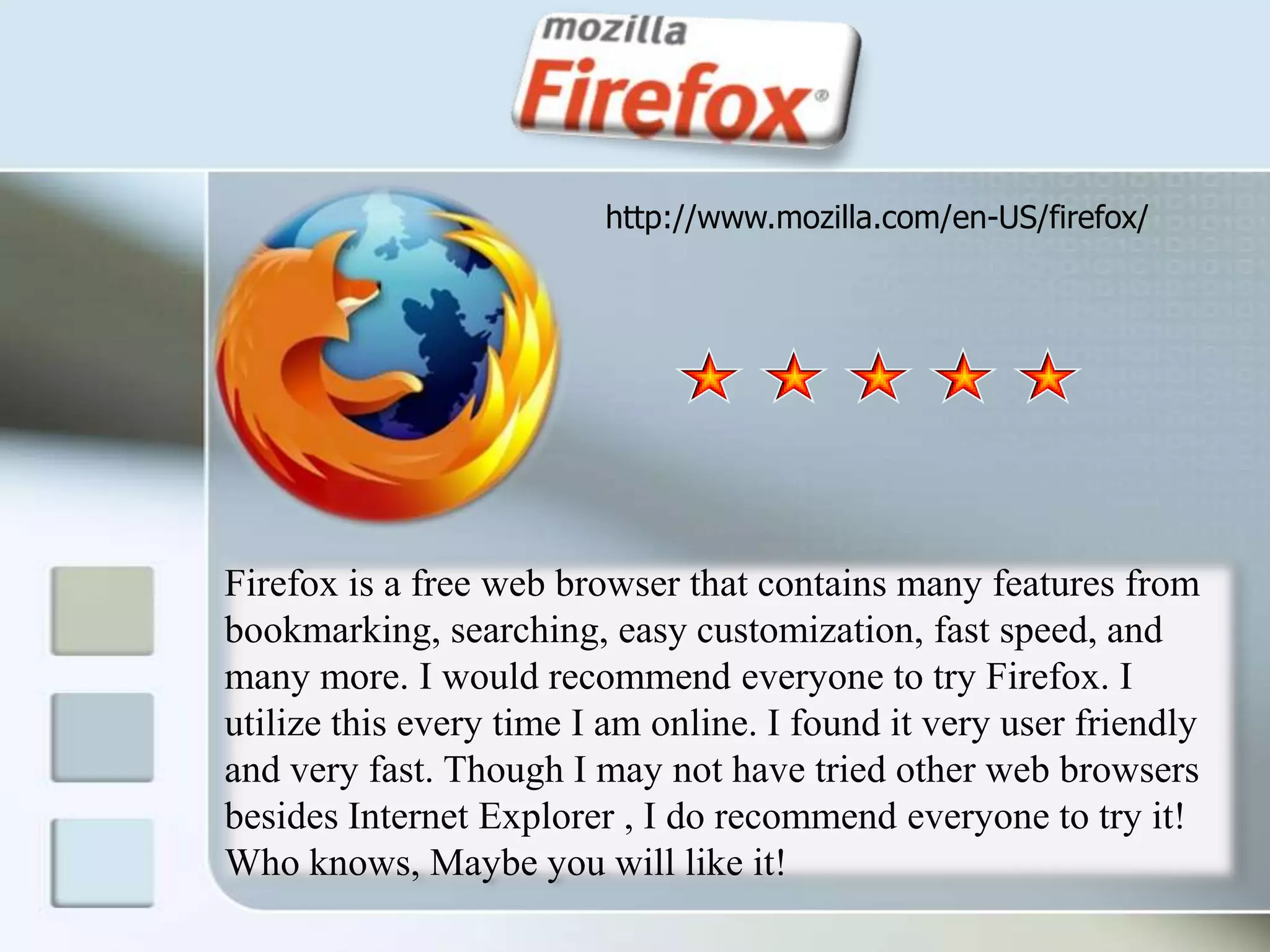 http://www.mozilla.com/en-US/firefox/Firefox is a free web browser that contains many features from bookmarking, searching, easy customization, fast speed, and many more. I would recommend everyone to try Firefox. I utilize this every time I am online. I found it very user friendly and very fast. Though I may not have tried other web browsers besides Internet Explorer , I do recommend everyone to try it! Who knows, Maybe you will like it! 