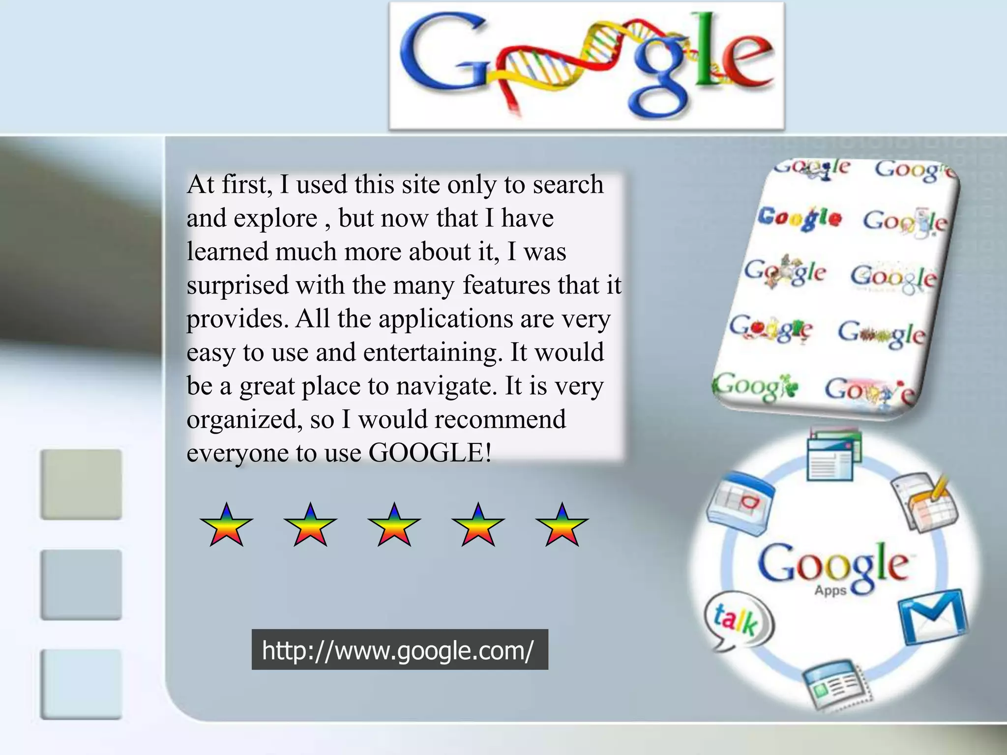 At first, I used this site only to search and explore , but now that I have learned much more about it, I was surprised with the many features that it provides. All the applications are very easy to use and entertaining. It would be a great place to navigate. It is very organized, so I would recommend everyone to use GOOGLE!http://www.google.com/