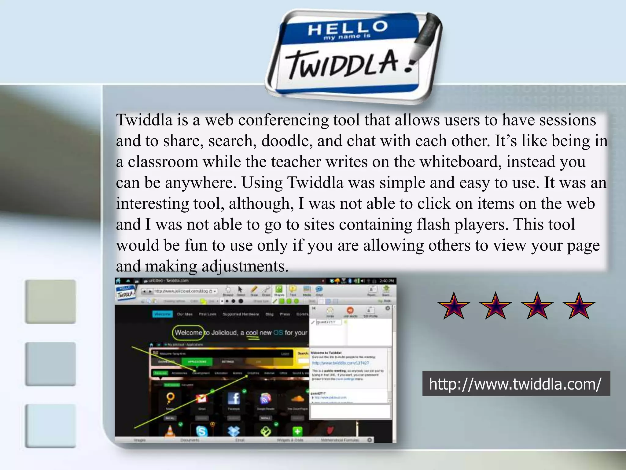 Twiddla is a web conferencing tool that allows users to have sessions and to share, search, doodle, and chat with each other. It’s like being in a classroom while the teacher writes on the whiteboard, instead you can be anywhere. Using Twiddla was simple and easy to use. It was an interesting tool, although, I was not able to click on items on the web and I was not able to go to sites containing flash players. This tool would be fun to use only if you are allowing others to view your page and making adjustments. http://www.twiddla.com/