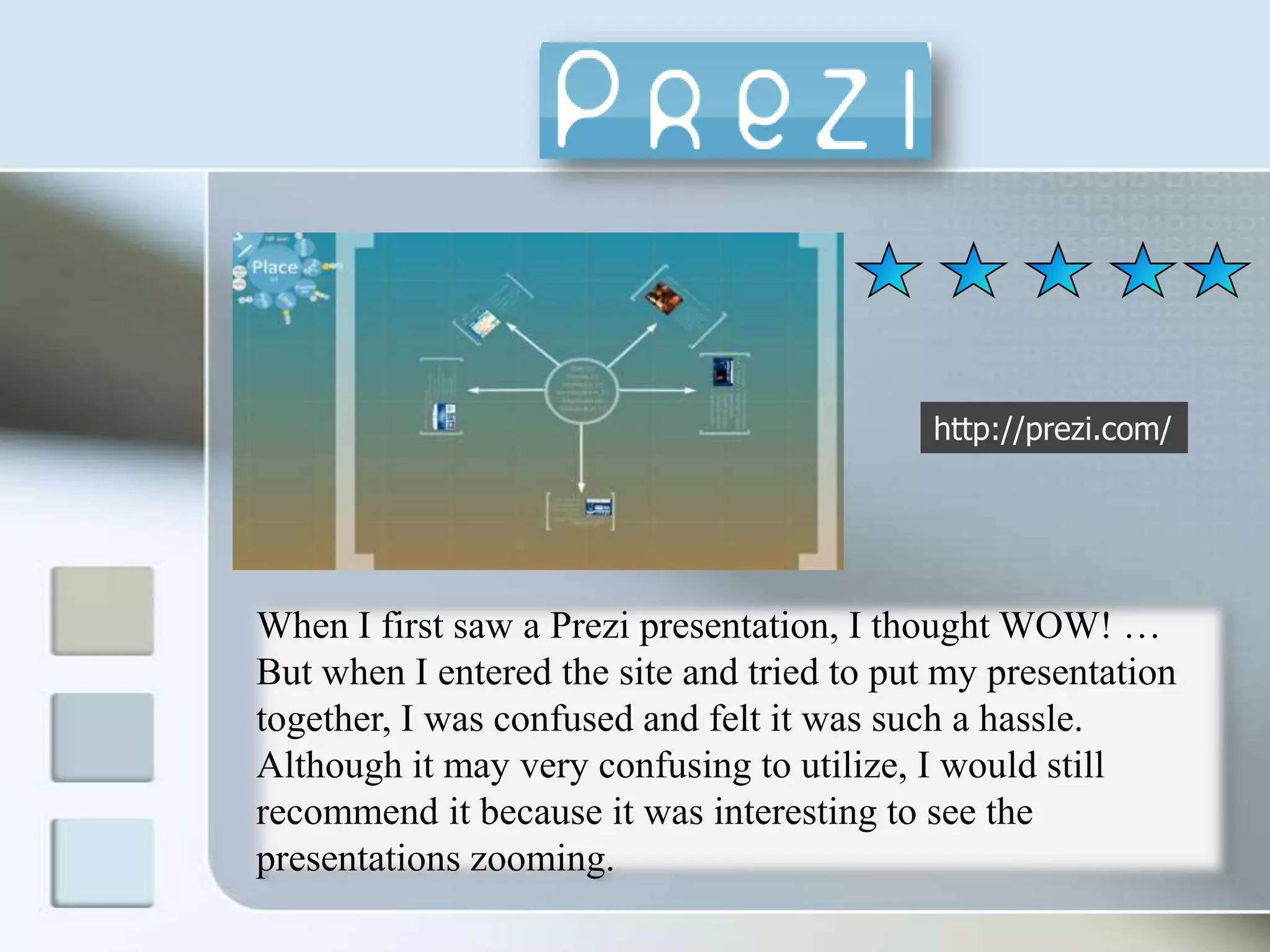 http://prezi.com/When I first saw a Prezi presentation, I thought WOW! … But when I entered the site and tried to put my presentation together, I was confused and felt it was such a hassle. Although it may very confusing to utilize, I would still recommend it because it was interesting to see the presentations zooming. 