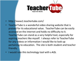 • http://www1.teachertube.com/
• TeacherTube is a wonderful video sharing website that is
praised for its educational value. TeacherTube can be easily
accessed on the internet and holds no difficulty to it.
TeacherTube can stand as a very helpful tool, especially for
aspiring teachers like myself. I always refer to TeacherTube
for any videos or information I would like to look up
pertaining to education. The site is both student and teacher
friendly.
• I would rate this technology tool with a 4.5.
 