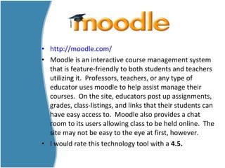 • http://moodle.com/
• Moodle is an interactive course management system
that is feature-friendly to both students and teachers
utilizing it. Professors, teachers, or any type of
educator uses moodle to help assist manage their
courses. On the site, educators post up assignments,
grades, class-listings, and links that their students can
have easy access to. Moodle also provides a chat
room to its users allowing class to be held online. The
site may not be easy to the eye at first, however.
• I would rate this technology tool with a 4.5.
 