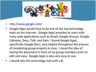 • http://www.google.com/
• Google Apps would have to be one of the top technology
tools on the internet. Google Apps provides its users with
many web applications such as Gmail, Google Groups, Google
Calendar, Docs, Talk, and Sites. I found Google Apps,
specifically Google Docs, very helpful throughout the process
of completing group projects in class. I loved the idea of
having the document in front of my group members and I to
edit and view. Google Apps is also very easy to use.
• I would rate this technology tool with a 5.
 