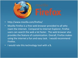 • http://www.mozilla.com/firefox/
• Mozilla Firefox is a free web browser provided to all who
roam the internet. Compared to Internet Explorer, Firefox
users can search the web a lot faster. The web browser also
provides the feature of customization. Overall, Firefox makes
using the internet a fun and easy task. I would recommend
Firefox.
• I would rate this technology tool with a 5.
 
