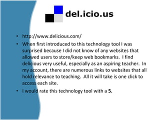 • http://www.delicious.com/
• When first introduced to this technology tool I was
surprised because I did not know of any websites that
allowed users to store/keep web bookmarks. I find
delicious very useful, especially as an aspiring teacher. In
my account, there are numerous links to websites that all
hold relevance to teaching. All it will take is one click to
access each site.
• I would rate this technology tool with a 5.
 