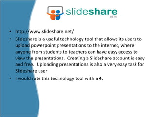 • http://www.slideshare.net/
• Slideshare is a useful technology tool that allows its users to
upload powerpoint presentations to the internet, where
anyone from students to teachers can have easy access to
view the presentations. Creating a Slideshare account is easy
and free. Uploading presentations is also a very easy task for
Slideshare user
• I would rate this technology tool with a 4.
 