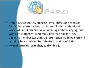 • Prezi is just absolutely amazing. Prezi allows one to make
fascinating presentations that is great for both school and
work. At first, Prezi can be intimidating and challenging, but
with a little practice, Prezi can surely take one far. Any
audience member watching a presentation made by Prezi will
certainly be astonished by its features and capabilities.
• I would rate this technology tool with a 5.
 