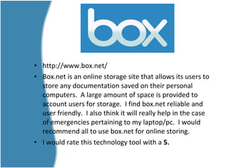 • http://www.box.net/
• Box.net is an online storage site that allows its users to
store any documentation saved on their personal
computers. A large amount of space is provided to
account users for storage. I find box.net reliable and
user friendly. I also think it will really help in the case
of emergencies pertaining to my laptop/pc. I would
recommend all to use box.net for online storing.
• I would rate this technology tool with a 5.
 