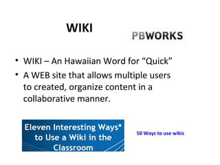 WIKI WIKI – An Hawaiian Word for “Quick” A WEB site that allows multiple users to created, organize content in a collaborative manner. 50 Ways to use wikis 