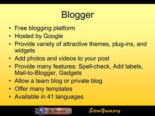 Blogger
• Free blogging platform
• Hosted by Google
• Provide variety of attractive themes, plug-ins, and
  widgets
• Add photos and videos to your post
• Provide many features: Spell-check, Add labels,
  Mail-to-Blogger, Gadgets
• Allow a team blog or private blog
• Offer many templates
• Available in 41 languages

                              SteveYuen.org
 