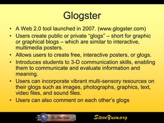 Glogster
• A Web 2.0 tool launched in 2007. (www.glogster.com)
• Users create public or private “glogs” – short for graphic
  or graphical blogs – which are similar to interactive,
  multimedia posters.
• Allows users to create free, interactive posters, or glogs.
• Introduces students to 3-D communication skills, enabling
  them to communicate and evaluate information and
  meaning.
• Users can incorporate vibrant multi-sensory resources on
  their glogs such as images, photographs, graphics, text,
  video files, and sound files.
• Users can also comment on each other’s glogs


                                   SteveYuen.org
 