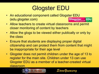 Glogster EDU
• An educational component called Glogster EDU
  (edu.glogster.com)
• Allow teachers to create virtual classrooms and permit
  closer monitoring of content by teachers
• Allow the glogs to be viewed either publically or only by
  the class
• Ensure that students are displaying proper digital
  citizenship and can protect them from content that might
  be inappropriate for their age level
• Glogster does not permit children under the age of 13 to
  register for the main site. Children under 13 can use
  Glogster EDU as a member of a teacher-created virtual
  classroom
                                     SteveYuen.org
 