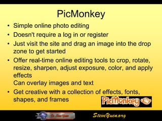 PicMonkey
• Simple online photo editing
• Doesn't require a log in or register
• Just visit the site and drag an image into the drop
  zone to get started
• Offer real-time online editing tools to crop, rotate,
  resize, sharpen, adjust exposure, color, and apply
  effects
  Can overlay images and text
• Get creative with a collection of effects, fonts,
  shapes, and frames

                                SteveYuen.org
 