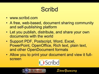Scribd
• www.scribd.com
• A free, web-based, document sharing community
  and self-publishing platform
• Let you publish, distribute, and share your own
  documents with the world
• Support PDF, Postscript, Word, Excel,
  PowerPoint, OpenOffice, Rich text, plain text,
  and other OpenDocument formats
• Allow you to print your document and view it full-
  screen


                              SteveYuen.org
 