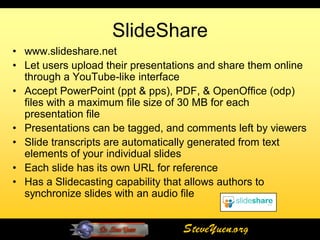 SlideShare
• www.slideshare.net
• Let users upload their presentations and share them online
  through a YouTube-like interface
• Accept PowerPoint (ppt & pps), PDF, & OpenOffice (odp)
  files with a maximum file size of 30 MB for each
  presentation file
• Presentations can be tagged, and comments left by viewers
• Slide transcripts are automatically generated from text
  elements of your individual slides
• Each slide has its own URL for reference
• Has a Slidecasting capability that allows authors to
  synchronize slides with an audio file


                                   SteveYuen.org
 