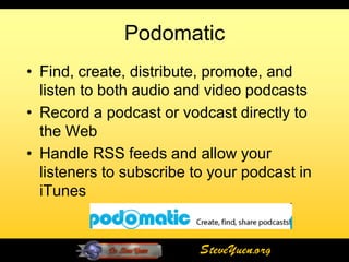 Podomatic
• Find, create, distribute, promote, and
  listen to both audio and video podcasts
• Record a podcast or vodcast directly to
  the Web
• Handle RSS feeds and allow your
  listeners to subscribe to your podcast in
  iTunes


                          SteveYuen.org
 