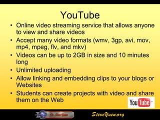 YouTube
• Online video streaming service that allows anyone
  to view and share videos
• Accept many video formats (wmv, 3gp, avi, mov,
  mp4, mpeg, flv, and mkv)
• Videos can be up to 2GB in size and 10 minutes
  long
• Unlimited uploading
• Allow linking and embedding clips to your blogs or
  Websites
• Students can create projects with video and share
  them on the Web

                             SteveYuen.org
 