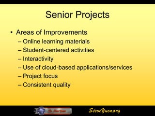 Senior Projects
• Areas of Improvements
  – Online learning materials
  – Student-centered activities
  – Interactivity
  – Use of cloud-based applications/services
  – Project focus
  – Consistent quality



                            SteveYuen.org
 
