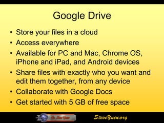 Google Drive
• Store your files in a cloud
• Access everywhere
• Available for PC and Mac, Chrome OS,
  iPhone and iPad, and Android devices
• Share files with exactly who you want and
  edit them together, from any device
• Collaborate with Google Docs
• Get started with 5 GB of free space
                         SteveYuen.org
 