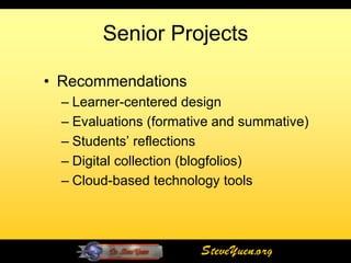 Senior Projects

• Recommendations
  – Learner-centered design
  – Evaluations (formative and summative)
  – Students’ reflections
  – Digital collection (blogfolios)
  – Cloud-based technology tools




                        SteveYuen.org
 