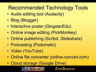 Recommended Technology Tools
•   Audio editing tool (Audacity)
•   Blog (Blogger)
•   Interactive poster (GlogsterEdu)
•   Online image editing (PickMonkey)
•   Online publishing (Scribd, Slideshare)
•   Podcasting (Podomatic)
•   Video (YouTube)
•   Online file converter (online-convert.com)
•   Cloud storage (Google Drive)
                           SteveYuen.org
 