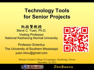Technology Tools
             for Senior Projects
           阮枝賢教授
        Steve C. Yuen, Ph.D.
          Visiting Professor
National Kaohsiung Normal University

        Professor Emeritus
The University of Southern Mississippi
      yuen.nknu@gmail.com

         Wenzao Ursuline College of Languages. Kaohsiung, Taiwan
                           December 14, 2012

                                           SteveYuen.org
 