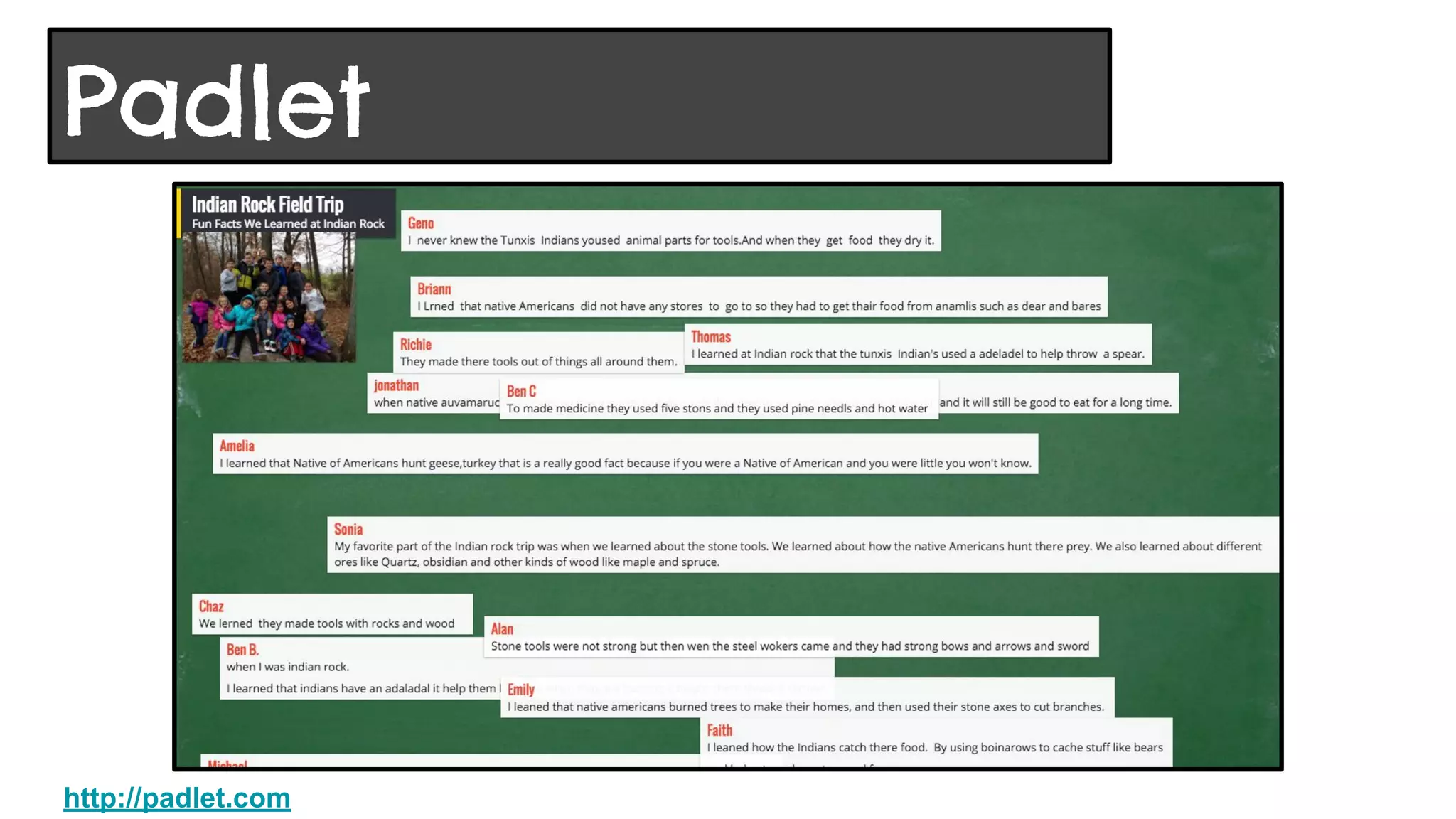 Web and iPad app “wall” that allows collaborators to post
sticky notes on a specific topic or respond to a question.
● Formerly known as Wall Wisher
● Privacy levels include only those added by email address, password
protection, hidden link, or totally public. I keep them public and share with
parents
● Teachers can set an option that all posts must be moderated before they
appear on the wall
● Images can be added to stickies
● Wall can be embedded in blog or website, or exported as picture or pdf file
● Use a QR Code for students to access with iPads
Padlet
http://padlet.com
 