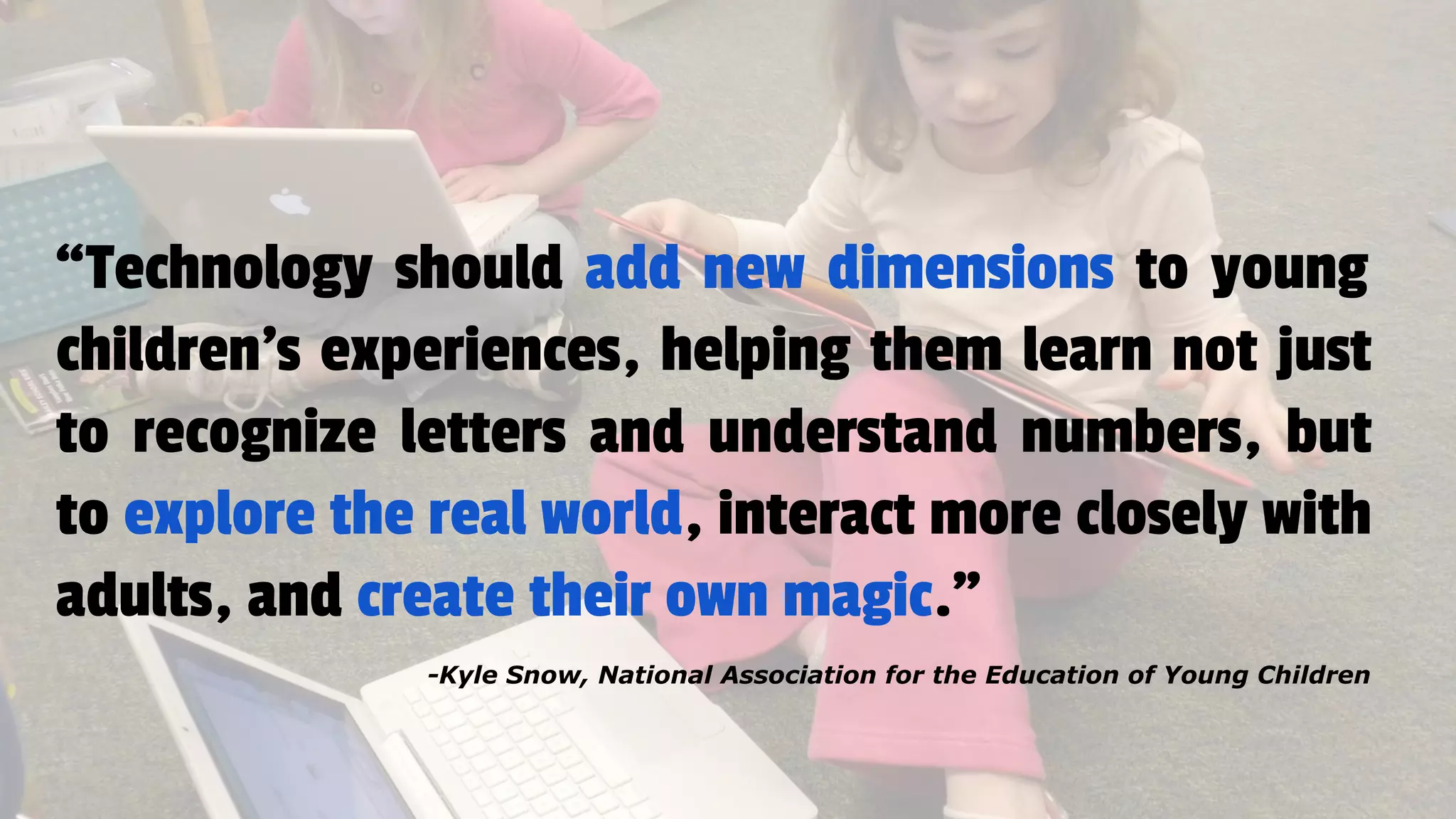 “Technology should add new dimensions to young
children's experiences, helping them learn not just
to recognize letters and understand numbers, but
to explore the real world, interact more closely with
adults, and create their own magic.”
-Kyle Snow, National Association for the Education of Young Children
 