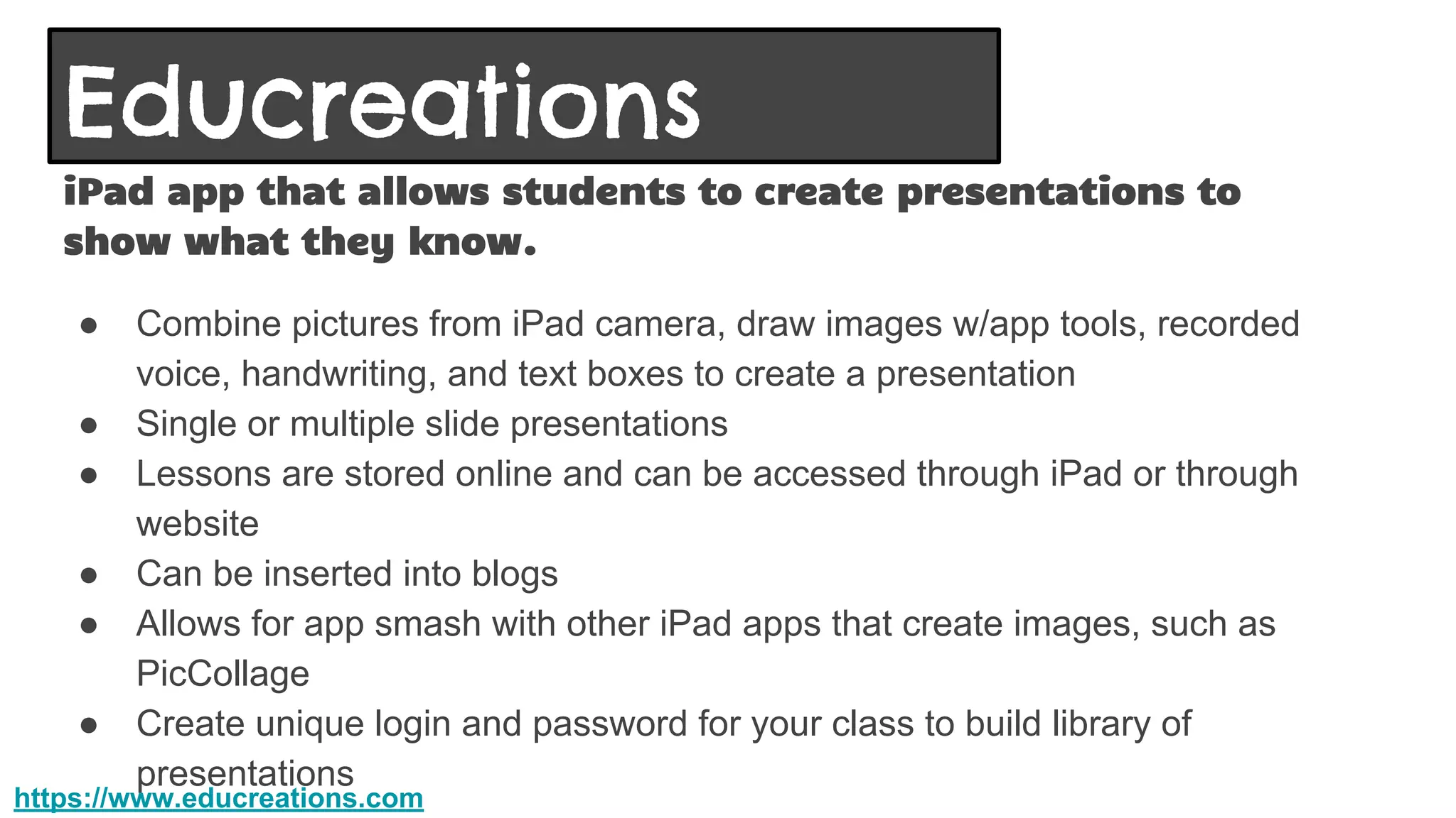 Educreations
iPad app that allows students to create presentations to
show what they know.
● Combine pictures from iPad camera, draw images w/app tools, recorded
voice, handwriting, and text boxes to create a presentation
● Single or multiple slide presentations
● Lessons are stored online and can be accessed through iPad or through
website
● Can be inserted into blogs
● Allows for app smash with other iPad apps that create images, such as
PicCollage
● Create unique login and password for your class to build library of
presentations
https://www.educreations.com
 