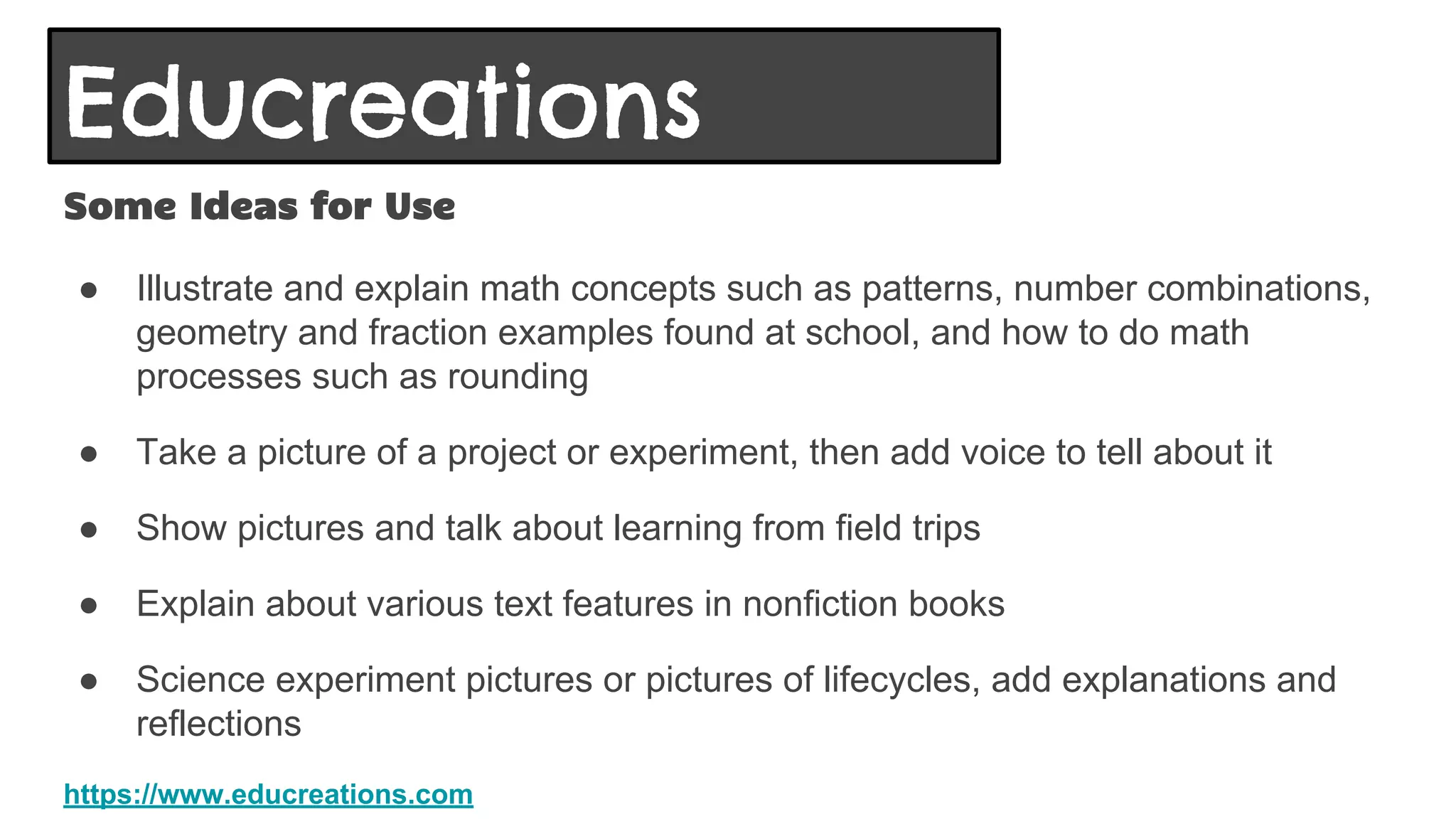 Educreations
Some Ideas for Use
● Illustrate and explain math concepts such as patterns, number combinations,
geometry and fraction examples found at school, and how to do math
processes such as rounding
● Take a picture of a project or experiment, then add voice to tell about it
● Show pictures and talk about learning from field trips
● Explain about various text features in nonfiction books
● Science experiment pictures or pictures of lifecycles, add explanations and
reflections
https://www.educreations.com
 