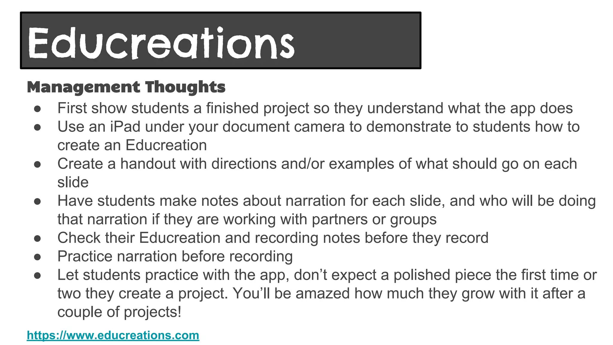 Educreations
Management Thoughts
● First show students a finished project so they understand what the app does
● Use an iPad under your document camera to demonstrate to students how to
create an Educreation
● Create a handout with directions and/or examples of what should go on each
slide
● Have students make notes about narration for each slide, and who will be doing
that narration if they are working with partners or groups
● Check their Educreation and recording notes before they record
● Practice narration before recording
● Let students practice with the app, don’t expect a polished piece the first time or
two they create a project. You’ll be amazed how much they grow with it after a
couple of projects!
https://www.educreations.com
 