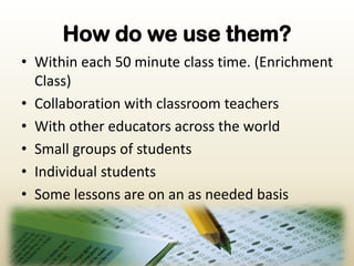 How do we use them?Within each 50 minute class time. (Enrichment Class)Collaboration with classroom teachersWith other educators across the worldSmall groups of studentsIndividual studentsSome lessons are on an as needed basis